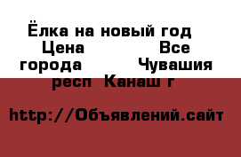 Ёлка на новый год › Цена ­ 30 000 - Все города  »    . Чувашия респ.,Канаш г.